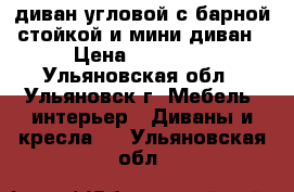 диван угловой с барной стойкой и мини диван › Цена ­ 36 000 - Ульяновская обл., Ульяновск г. Мебель, интерьер » Диваны и кресла   . Ульяновская обл.